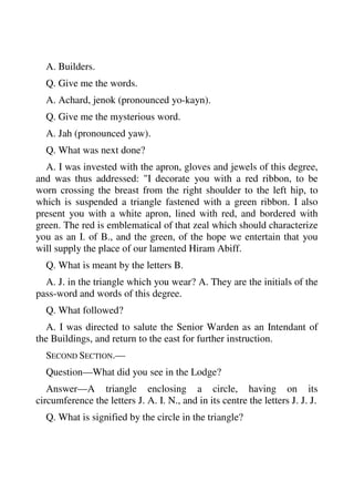 A. Builders. 
Q. Give me the words. 
A. Achard, jenok (pronounced yo-kayn). 
Q. Give me the mysterious word. 
A. Jah (pronounced yaw). 
Q. What was next done? 
A. I was invested with the apron, gloves and jewels of this degree, 
and was thus addressed: "I decorate you with a red ribbon, to be 
worn crossing the breast from the right shoulder to the left hip, to 
which is suspended a triangle fastened with a green ribbon. I also 
present you with a white apron, lined with red, and bordered with 
green. The red is emblematical of that zeal which should characterize 
you as an I. of B., and the green, of the hope we entertain that you 
will supply the place of our lamented Hiram Abiff. 
Q. What is meant by the letters B. 
A. J. in the triangle which you wear? A. They are the initials of the 
pass-word and words of this degree. 
Q. What followed? 
A. I was directed to salute the Senior Warden as an Intendant of 
the Buildings, and return to the east for further instruction. 
SECOND SECTION.— 
Question—What did you see in the Lodge? 
Answer—A triangle enclosing a circle, having on its 
circumference the letters J. A. I. N., and in its centre the letters J. J. J. 
Q. What is signified by the circle in the triangle? 
 