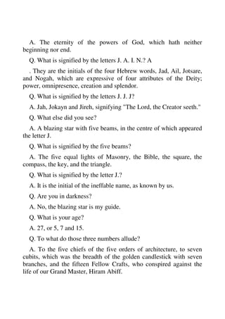 A. The eternity of the powers of God, which hath neither 
beginning nor end. 
Q. What is signified by the letters J. A. I. N.? A 
. They are the initials of the four Hebrew words, Jad, Ail, Jotsare, 
and Nogah, which are expressive of four attributes of the Deity; 
power, omnipresence, creation and splendor. 
Q. What is signified by the letters J. J. J? 
A. Jah, Jokayn and Jireh, signifying "The Lord, the Creator seeth." 
Q. What else did you see? 
A. A blazing star with five beams, in the centre of which appeared 
the letter J. 
Q. What is signified by the five beams? 
A. The five equal lights of Masonry, the Bible, the square, the 
compass, the key, and the triangle. 
Q. What is signified by the letter J.? 
A. It is the initial of the ineffable name, as known by us. 
Q. Are you in darkness? 
A. No, the blazing star is my guide. 
Q. What is your age? 
A. 27, or 5, 7 and 15. 
Q. To what do those three numbers allude? 
A. To the five chiefs of the five orders of architecture, to seven 
cubits, which was the breadth of the golden candlestick with seven 
branches, and the fifteen Fellow Crafts, who conspired against the 
life of our Grand Master, Hiram Abiff. 
 