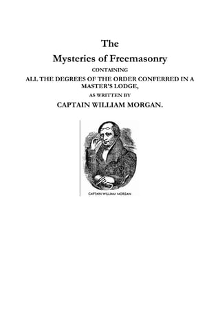 The 
Mysteries of Freemasonry 
CONTAINING 
ALL THE DEGREES OF THE ORDER CONFERRED IN A 
MASTER'S LODGE, 
AS WRITTEN BY 
CAPTAIN WILLIAM MORGAN. 
 