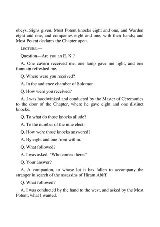 obeys. Signs given. Most Potent knocks eight and one, and Warden 
eight and one, and companies eight and one, with their hands; and 
Most Potent declares the Chapter open. 
LECTURE.— 
Question—Are you an E. K.? 
A. One cavern received me, one lamp gave me light, and one 
fountain refreshed me. 
Q. Where were you received? 
A. In the audience chamber of Solomon. 
Q. How were you received? 
A. I was hoodwinked and conducted by the Master of Ceremonies 
to the door of the Chapter, where he gave eight and one distinct 
knocks. 
Q. To what do those knocks allude? 
A. To the number of the nine elect. 
Q. How were those knocks answered? 
A. By eight and one from within. 
Q. What followed? 
A. I was asked, "Who comes there?" 
Q. Your answer? 
A. A companion, to whose lot it has fallen to accompany the 
stranger in search of the assassins of Hiram Abiff. 
Q. What followed? 
A. I was conducted by the hand to the west, and asked by the Most 
Potent, what I wanted. 
 
