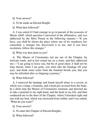 Q. Your answer? 
A. To be made an Elected Knight. 
Q. What then followed? 
A. I was asked if I had courage to go in pursuit of the assassins of 
Hiram Abiff, which question I answered in the affirmative, and was 
addressed by the Most Potent in the following manner:—"If you 
have, you shall be shown the place where one of his murderers lies 
concealed; a stranger has discovered it to me, and if you have 
resolution, follow this stranger." 
Q. What was then done to you? 
A. The Master of Ceremonies led me out of the Chapter, by 
intricate roads, and at last seated me on a stone, and thus addressed 
me:—"I am going to leave you, but be of good cheer, I shall not be 
long absent; when I am gone, you must take the bandage off your 
eyes, and drink some water from the fountain beside you, that you 
may be refreshed after so fatiguing a journey." 
Q. What followed? 
A. I removed the bandage and found myself alone in a cavern, in 
which was a lamp, a fountain, and a head just severed from the body. 
In a short time the Master of Ceremonies returned, and directed me 
to take a poniard in my right hand, and the head in my left, and then 
conducted me to the door of the Chapter, where I knocked eight and 
one with my foot, which was answered from within, and I was asked, 
"What do you want?" 
Q. Your answer? 
A. To enter this Chapter of Elected Knights. 
Q. What followed? 
 