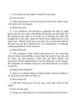 A. I was asked by what right I claimed this privilege. 
Q. Your answer? 
A. I Have performed a feat for the honor of the craft, which I hope 
will entitle me to this degree. 
Q. What followed? 
A. I was admitted, and directed to approach the altar by eight 
quick and one slow steps, still holding the head in my left hand, and 
the poniard in my right, as if in the act of striking; the ninth step 
brought me to the altar, where the Most Potent addressed me in an 
angry tone: "Wretch, what have you done, do you not know that by 
this rash act you have deprived me of an opportunity of inflicting 
condign punishment on the assassin?" 
Q. What followed? 
A. The companies made earnest intercession for me, observing 
that my offence had doubtless arisen from the wrath of my zeal, and 
not from any bad intention. Upon this the Most Potent was 
reconciled, and he administered to me the obligation of this degree, 
the companies all standing 'round me with their poniards as if going 
to stab me. 
Q. Repeat that obligation? 
A. (Same as in Perfect Master.) Under penalty of being stabbed in 
my head and in my heart. So help, etc. 
Q. What followed? 
A. The Most Potent gave me the sign, token and words of this 
degree. 
Q. Give me the sign? 
A. (Clap your right hand first to your head and then to your heart.) 
 