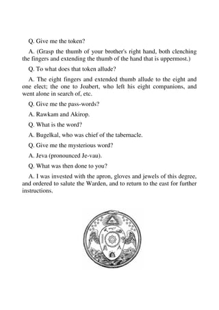 Q. Give me the token? 
A. (Grasp the thumb of your brother's right hand, both clenching 
the fingers and extending the thumb of the hand that is uppermost.) 
Q. To what does that token allude? 
A. The eight fingers and extended thumb allude to the eight and 
one elect; the one to Joabert, who left his eight companions, and 
went alone in search of, etc. 
Q. Give me the pass-words? 
A. Rawkam and Akirop. 
Q. What is the word? 
A. Bugelkal, who was chief of the tabernacle. 
Q. Give me the mysterious word? 
A. Jeva (pronounced Je-vau). 
Q. What was then done to you? 
A. I was invested with the apron, gloves and jewels of this degree, 
and ordered to salute the Warden, and to return to the east for further 
instructions. 
 
