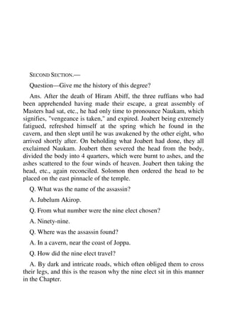 SECOND SECTION.— 
Question—Give me the history of this degree? 
Ans. After the death of Hiram Abiff, the three ruffians who had 
been apprehended having made their escape, a great assembly of 
Masters had sat, etc., he had only time to pronounce Naukam, which 
signifies, "vengeance is taken," and expired. Joabert being extremely 
fatigued, refreshed himself at the spring which he found in the 
cavern, and then slept until he was awakened by the other eight, who 
arrived shortly after. On beholding what Joabert had done, they all 
exclaimed Naukam. Joabert then severed the head from the body, 
divided the body into 4 quarters, which were burnt to ashes, and the 
ashes scattered to the four winds of heaven. Joabert then taking the 
head, etc., again reconciled. Solomon then ordered the head to be 
placed on the east pinnacle of the temple. 
Q. What was the name of the assassin? 
A. Jubelum Akirop. 
Q. From what number were the nine elect chosen? 
A. Ninety-nine. 
Q. Where was the assassin found? 
A. In a cavern, near the coast of Joppa. 
Q. How did the nine elect travel? 
A. By dark and intricate roads, which often obliged them to cross 
their legs, and this is the reason why the nine elect sit in this manner 
in the Chapter. 
 