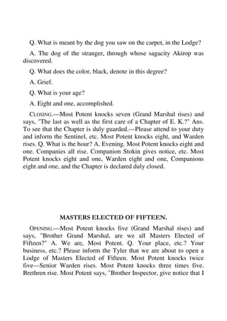Q. What is meant by the dog you saw on the carpet, in the Lodge? 
A. The dog of the stranger, through whose sagacity Akirop was 
discovered. 
Q. What does the color, black, denote in this degree? 
A. Grief. 
Q. What is your age? 
A. Eight and one, accomplished. 
CLOSING.—Most Potent knocks seven (Grand Marshal rises) and 
says, "The last as well as the first care of a Chapter of E. K.?" Ans. 
To see that the Chapter is duly guarded.—Please attend to your duty 
and inform the Sentinel, etc. Most Potent knocks eight, and Warden 
rises. Q. What is the hour? A. Evening. Most Potent knocks eight and 
one. Companies all rise. Companion Stokin gives notice, etc. Most 
Potent knocks eight and one, Warden eight and one, Companions 
eight and one, and the Chapter is declared duly closed. 
MASTERS ELECTED OF FIFTEEN. 
OPENING.—Most Potent knocks five (Grand Marshal rises) and 
says, "Brother Grand Marshal, are we all Masters Elected of 
Fifteen?" A. We are, Most Potent. Q. Your place, etc.? Your 
business, etc.? Please inform the Tyler that we are about to open a 
Lodge of Masters Elected of Fifteen. Most Potent knocks twice 
five—Senior Warden rises. Most Potent knocks three times five. 
Brethren rise. Most Potent says, "Brother Inspector, give notice that I 
 