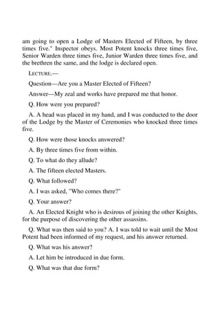 am going to open a Lodge of Masters Elected of Fifteen, by three 
times five." Inspector obeys. Most Potent knocks three times five, 
Senior Warden three times five, Junior Warden three times five, and 
the brethren the same, and the lodge is declared open. 
LECTURE.— 
Question—Are you a Master Elected of Fifteen? 
Answer—My zeal and works have prepared me that honor. 
Q. How were you prepared? 
A. A head was placed in my hand, and I was conducted to the door 
of the Lodge by the Master of Ceremonies who knocked three times 
five. 
Q. How were those knocks answered? 
A. By three times five from within. 
Q. To what do they allude? 
A. The fifteen elected Masters. 
Q. What followed? 
A. I was asked, "Who comes there?" 
Q. Your answer? 
A. An Elected Knight who is desirous of joining the other Knights, 
for the purpose of discovering the other assassins. 
Q. What was then said to you? A. I was told to wait until the Most 
Potent had been informed of my request, and his answer returned. 
Q. What was his answer? 
A. Let him be introduced in due form. 
Q. What was that due form? 
 