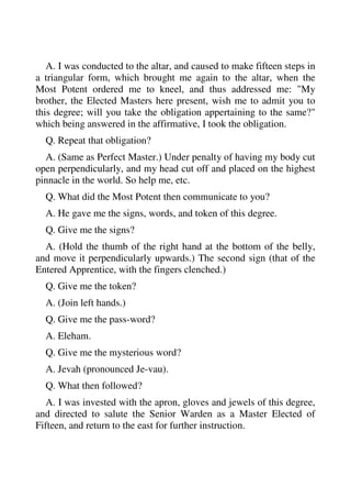 A. I was conducted to the altar, and caused to make fifteen steps in 
a triangular form, which brought me again to the altar, when the 
Most Potent ordered me to kneel, and thus addressed me: "My 
brother, the Elected Masters here present, wish me to admit you to 
this degree; will you take the obligation appertaining to the same?" 
which being answered in the affirmative, I took the obligation. 
Q. Repeat that obligation? 
A. (Same as Perfect Master.) Under penalty of having my body cut 
open perpendicularly, and my head cut off and placed on the highest 
pinnacle in the world. So help me, etc. 
Q. What did the Most Potent then communicate to you? 
A. He gave me the signs, words, and token of this degree. 
Q. Give me the signs? 
A. (Hold the thumb of the right hand at the bottom of the belly, 
and move it perpendicularly upwards.) The second sign (that of the 
Entered Apprentice, with the fingers clenched.) 
Q. Give me the token? 
A. (Join left hands.) 
Q. Give me the pass-word? 
A. Eleham. 
Q. Give me the mysterious word? 
A. Jevah (pronounced Je-vau). 
Q. What then followed? 
A. I was invested with the apron, gloves and jewels of this degree, 
and directed to salute the Senior Warden as a Master Elected of 
Fifteen, and return to the east for further instruction. 
 