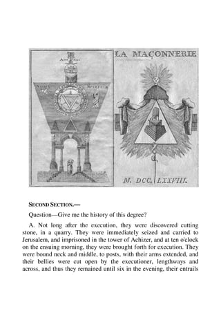 SECOND SECTION.— 
Question—Give me the history of this degree? 
A. Not long after the execution, they were discovered cutting 
stone, in a quarry. They were immediately seized and carried to 
Jerusalem, and imprisoned in the tower of Achizer, and at ten o'clock 
on the ensuing morning, they were brought forth for execution. They 
were bound neck and middle, to posts, with their arms extended, and 
their bellies were cut open by the executioner, lengthways and 
across, and thus they remained until six in the evening, their entrails 
 