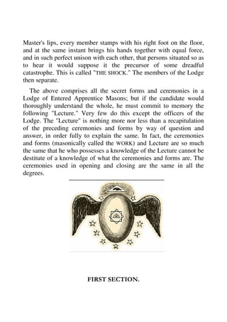 Master's lips, every member stamps with his right foot on the floor, 
and at the same instant brings his hands together with equal force, 
and in such perfect unison with each other, that persons situated so as 
to hear it would suppose it the precursor of some dreadful 
catastrophe. This is called "THE SHOCK." The members of the Lodge 
then separate. 
The above comprises all the secret forms and ceremonies in a 
Lodge of Entered Apprentice Masons; but if the candidate would 
thoroughly understand the whole, he must commit to memory the 
following "Lecture." Very few do this except the officers of the 
Lodge. The "Lecture" is nothing more nor less than a recapitulation 
of the preceding ceremonies and forms by way of question and 
answer, in order fully to explain the same. In fact, the ceremonies 
and forms (masonically called the WORK) and Lecture are so much 
the same that he who possesses a knowledge of the Lecture cannot be 
destitute of a knowledge of what the ceremonies and forms are. The 
ceremonies used in opening and closing are the same in all the 
degrees. 
FIRST SECTION. 
 