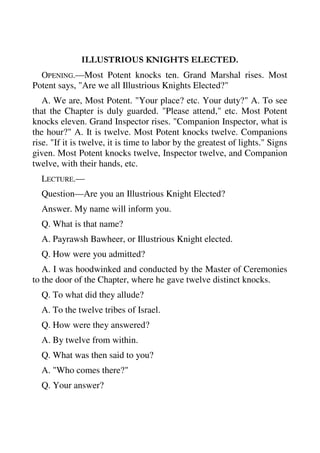ILLUSTRIOUS KNIGHTS ELECTED. 
OPENING.—Most Potent knocks ten. Grand Marshal rises. Most 
Potent says, "Are we all Illustrious Knights Elected?" 
A. We are, Most Potent. "Your place? etc. Your duty?" A. To see 
that the Chapter is duly guarded. "Please attend," etc. Most Potent 
knocks eleven. Grand Inspector rises. "Companion Inspector, what is 
the hour?" A. It is twelve. Most Potent knocks twelve. Companions 
rise. "If it is twelve, it is time to labor by the greatest of lights." Signs 
given. Most Potent knocks twelve, Inspector twelve, and Companion 
twelve, with their hands, etc. 
LECTURE.— 
Question—Are you an Illustrious Knight Elected? 
Answer. My name will inform you. 
Q. What is that name? 
A. Payrawsh Bawheer, or Illustrious Knight elected. 
Q. How were you admitted? 
A. I was hoodwinked and conducted by the Master of Ceremonies 
to the door of the Chapter, where he gave twelve distinct knocks. 
Q. To what did they allude? 
A. To the twelve tribes of Israel. 
Q. How were they answered? 
A. By twelve from within. 
Q. What was then said to you? 
A. "Who comes there?" 
Q. Your answer? 
 