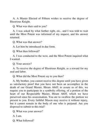 A. A Master Elected of Fifteen wishes to receive the degree of 
Illustrious Knight. 
Q. What was then said to you? 
A. I was asked by what further right, etc., and I was told to wait 
until the Most Potent was informed of my request, and his answer 
returned. 
Q. What was that answer? 
A. Let him be introduced in due form. 
Q. What then followed? 
A. I was conducted to the west, and the Most Potent inquired what 
I wanted. 
Q. Your answer? 
A. To receive the degree of Illustrious Knight, as a reward for my 
zeal and labor. 
Q. What did the Most Potent say to you then? 
A. My brother, you cannot receive this degree until you have given 
us satisfactory proof that you have not been an accomplice in the 
death of our Grand Master, Hiram Abiff; to assure us of this, we 
require you to participate in a symbolic offering, of a portion of the 
heart of our Respectable Master, Hiram Abiff, which we have 
preserved since his assassination. You are to swallow the portion we 
present to you. Every faithful Mason may receive it without injury, 
but it cannot remain in the body of one who is perjured. Are you 
disposed to submit to this trial? 
Q. What was your answer? 
A. I am. 
Q. What followed? 
 