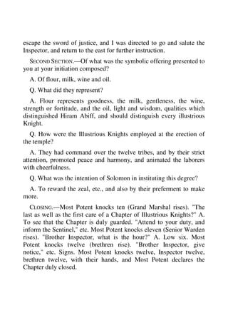 escape the sword of justice, and I was directed to go and salute the 
Inspector, and return to the east for further instruction. 
SECOND SECTION.—Of what was the symbolic offering presented to 
you at your initiation composed? 
A. Of flour, milk, wine and oil. 
Q. What did they represent? 
A. Flour represents goodness, the milk, gentleness, the wine, 
strength or fortitude, and the oil, light and wisdom, qualities which 
distinguished Hiram Abiff, and should distinguish every illustrious 
Knight. 
Q. How were the Illustrious Knights employed at the erection of 
the temple? 
A. They had command over the twelve tribes, and by their strict 
attention, promoted peace and harmony, and animated the laborers 
with cheerfulness. 
Q. What was the intention of Solomon in instituting this degree? 
A. To reward the zeal, etc., and also by their preferment to make 
more. 
CLOSING.—Most Potent knocks ten (Grand Marshal rises). "The 
last as well as the first care of a Chapter of Illustrious Knights?" A. 
To see that the Chapter is duly guarded. "Attend to your duty, and 
inform the Sentinel," etc. Most Potent knocks eleven (Senior Warden 
rises). "Brother Inspector, what is the hour?" A. Low six. Most 
Potent knocks twelve (brethren rise). "Brother Inspector, give 
notice," etc. Signs. Most Potent knocks twelve, Inspector twelve, 
brethren twelve, with their hands, and Most Potent declares the 
Chapter duly closed. 
 