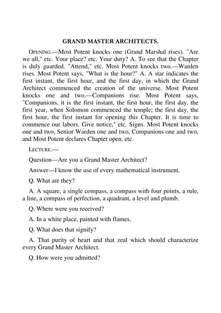 GRAND MASTER ARCHITECTS. 
OPENING.—Most Potent knocks one (Grand Marshal rises). "Are 
we all," etc. Your place? etc. Your duty? A. To see that the Chapter 
is duly guarded. "Attend," etc. Most Potent knocks two.—Warden 
rises. Most Potent says, "What is the hour?" A. A star indicates the 
first instant, the first hour, and the first day, in which the Grand 
Architect commenced the creation of the universe. Most Potent 
knocks one and two.—Companions rise. Most Potent says, 
"Companions, it is the first instant, the first hour, the first day, the 
first year, when Solomon commenced the temple; the first day, the 
first hour, the first instant for opening this Chapter. It is time to 
commence our labors. Give notice," etc. Signs. Most Potent knocks 
one and two, Senior Warden one and two, Companions one and two, 
and Most Potent declares Chapter open, etc. 
LECTURE.— 
Question—Are you a Grand Master Architect? 
Answer—I know the use of every mathematical instrument. 
Q. What are they? 
A. A square, a single compass, a compass with four points, a rule, 
a line, a compass of perfection, a quadrant, a level and plumb. 
Q. Where were you received? 
A. In a white place, painted with flames. 
Q. What does that signify? 
A. That purity of heart and that zeal which should characterize 
every Grand Master Architect. 
Q. How were you admitted? 
 