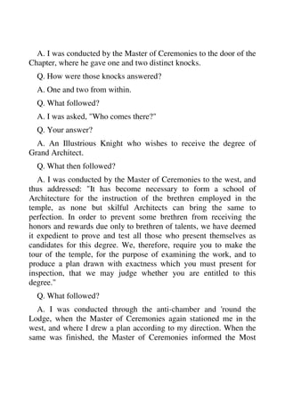 A. I was conducted by the Master of Ceremonies to the door of the 
Chapter, where he gave one and two distinct knocks. 
Q. How were those knocks answered? 
A. One and two from within. 
Q. What followed? 
A. I was asked, "Who comes there?" 
Q. Your answer? 
A. An Illustrious Knight who wishes to receive the degree of 
Grand Architect. 
Q. What then followed? 
A. I was conducted by the Master of Ceremonies to the west, and 
thus addressed: "It has become necessary to form a school of 
Architecture for the instruction of the brethren employed in the 
temple, as none but skilful Architects can bring the same to 
perfection. In order to prevent some brethren from receiving the 
honors and rewards due only to brethren of talents, we have deemed 
it expedient to prove and test all those who present themselves as 
candidates for this degree. We, therefore, require you to make the 
tour of the temple, for the purpose of examining the work, and to 
produce a plan drawn with exactness which you must present for 
inspection, that we may judge whether you are entitled to this 
degree." 
Q. What followed? 
A. I was conducted through the anti-chamber and 'round the 
Lodge, when the Master of Ceremonies again stationed me in the 
west, and where I drew a plan according to my direction. When the 
same was finished, the Master of Ceremonies informed the Most 
 