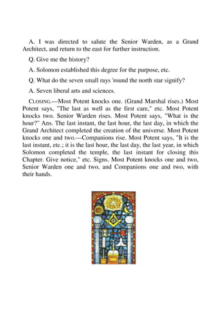 A. I was directed to salute the Senior Warden, as a Grand 
Architect, and return to the east for further instruction. 
Q. Give me the history? 
A. Solomon established this degree for the purpose, etc. 
Q. What do the seven small rays 'round the north star signify? 
A. Seven liberal arts and sciences. 
CLOSING.—Most Potent knocks one. (Grand Marshal rises.) Most 
Potent says, "The last as well as the first care," etc. Most Potent 
knocks two. Senior Warden rises. Most Potent says, "What is the 
hour?" Ans. The last instant, the last hour, the last day, in which the 
Grand Architect completed the creation of the universe. Most Potent 
knocks one and two.—Companions rise. Most Potent says, "It is the 
last instant, etc.; it is the last hour, the last day, the last year, in which 
Solomon completed the temple, the last instant for closing this 
Chapter. Give notice," etc. Signs. Most Potent knocks one and two, 
Senior Warden one and two, and Companions one and two, with 
their hands. 
 
