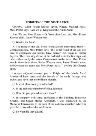 KNIGHTS OF THE NINTH ARCH. 
OPENING.—Most Potent knocks seven. (Grand Marshal rises.) 
Most Potent says, "Are we all Knights of the Ninth Arch?" 
Ans. We are, Most Potent.—Q. Your place? etc., etc. Most Potent 
Knocks eight. Junior Warden rises. 
Q. What is the hour? 
A. The rising of the sun. Most Potent knocks three times three.— 
Companions rise. Most Potent says, "If it is the rising of the sun, it is 
time to commence our labors. Give notice," etc. Signs of former 
degrees. Then two kings kneel at the pedestal, as in the first sign, and 
raise each other by the token. Companions do the same. Most Potent 
knocks three times three, Senior Warden same, Junior Warden same, 
and Companions same, and Most Potent says, "I declare this Chapter 
open." 
LECTURE.—Question—Are you a Knight of the Ninth Arch? 
Answer—I have penetrated the bowels of the earth, through nine 
arches, and have seen the brilliant triangle. 
Q. In what place were you admitted? 
A. In the audience chamber of King Solomon. 
Q. How did you gain admittance there? 
A. In company with some Intendants of the Building, Illustrious 
Knights, and Grand Master Architects. I was conducted by the 
Master of Ceremonies to the door of the audience chamber, where he 
gave three times three distinct knocks. 
Q. To what did they allude? 
 
