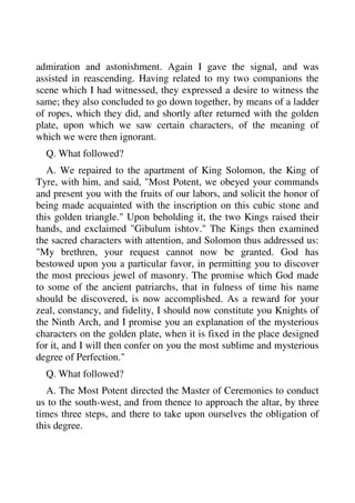 admiration and astonishment. Again I gave the signal, and was 
assisted in reascending. Having related to my two companions the 
scene which I had witnessed, they expressed a desire to witness the 
same; they also concluded to go down together, by means of a ladder 
of ropes, which they did, and shortly after returned with the golden 
plate, upon which we saw certain characters, of the meaning of 
which we were then ignorant. 
Q. What followed? 
A. We repaired to the apartment of King Solomon, the King of 
Tyre, with him, and said, "Most Potent, we obeyed your commands 
and present you with the fruits of our labors, and solicit the honor of 
being made acquainted with the inscription on this cubic stone and 
this golden triangle." Upon beholding it, the two Kings raised their 
hands, and exclaimed "Gibulum ishtov." The Kings then examined 
the sacred characters with attention, and Solomon thus addressed us: 
"My brethren, your request cannot now be granted. God has 
bestowed upon you a particular favor, in permitting you to discover 
the most precious jewel of masonry. The promise which God made 
to some of the ancient patriarchs, that in fulness of time his name 
should be discovered, is now accomplished. As a reward for your 
zeal, constancy, and fidelity, I should now constitute you Knights of 
the Ninth Arch, and I promise you an explanation of the mysterious 
characters on the golden plate, when it is fixed in the place designed 
for it, and I will then confer on you the most sublime and mysterious 
degree of Perfection." 
Q. What followed? 
A. The Most Potent directed the Master of Ceremonies to conduct 
us to the south-west, and from thence to approach the altar, by three 
times three steps, and there to take upon ourselves the obligation of 
this degree. 
 