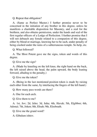 Q. Repeat that obligation? 
A. (Same as Perfect Master.) I further promise never to be 
concerned in the initiation of any brother in this degree, unless he 
manifests a charitable disposition for Masonry, and a zeal for the 
brethren, and also obtains permission, under the hands and seal of the 
first regular officers of a Lodge of Perfection. I further promise that I 
will not debauch any female related to a companion of this degree, 
either by blood or marriage, knowing her to be such, under penalty of 
being crushed under the ruins of a subterraneous temple. So help, etc. 
Q. What followed? 
A. The Most Potent gave me the signs, token and words of this 
degree. 
Q. Give me the sign? 
A. (Made by kneeling on the left knee, the right hand on the back, 
the left raised above the head, the palm upward, the body leaning 
forward, alluding to the penalty.) 
Q. Give me the token? 
A. (Being in the last mentioned position token is made by raising 
each other from the same, by interlacing the fingers of the left hand.) 
Q. How many pass-words are there? 
A. One for each arch. 
Q. Give them to me? 
A. 1st, Jov; 2d, Jeho; 3d, Juha; 4th, Havah; 5th, Elgibbor; 6th, 
Adonai; 7th, Joken; 8th, Eloah; 9th, Elzeboath. 
Q. Give me the grand word? 
A. Gibulum ishtov. 
 