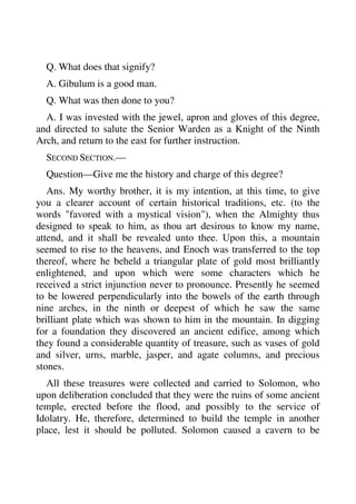 Q. What does that signify? 
A. Gibulum is a good man. 
Q. What was then done to you? 
A. I was invested with the jewel, apron and gloves of this degree, 
and directed to salute the Senior Warden as a Knight of the Ninth 
Arch, and return to the east for further instruction. 
SECOND SECTION.— 
Question—Give me the history and charge of this degree? 
Ans. My worthy brother, it is my intention, at this time, to give 
you a clearer account of certain historical traditions, etc. (to the 
words "favored with a mystical vision"), when the Almighty thus 
designed to speak to him, as thou art desirous to know my name, 
attend, and it shall be revealed unto thee. Upon this, a mountain 
seemed to rise to the heavens, and Enoch was transferred to the top 
thereof, where he beheld a triangular plate of gold most brilliantly 
enlightened, and upon which were some characters which he 
received a strict injunction never to pronounce. Presently he seemed 
to be lowered perpendicularly into the bowels of the earth through 
nine arches, in the ninth or deepest of which he saw the same 
brilliant plate which was shown to him in the mountain. In digging 
for a foundation they discovered an ancient edifice, among which 
they found a considerable quantity of treasure, such as vases of gold 
and silver, urns, marble, jasper, and agate columns, and precious 
stones. 
All these treasures were collected and carried to Solomon, who 
upon deliberation concluded that they were the ruins of some ancient 
temple, erected before the flood, and possibly to the service of 
Idolatry. He, therefore, determined to build the temple in another 
place, lest it should be polluted. Solomon caused a cavern to be 
 