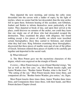 They departed the next morning, and raising the cubic stone 
descended into the cavern with a ladder of ropes, by the light of 
torches, where no sooner had the last descended, than the nine arches 
fell in upon them. Solomon hearing of this accident, sent Gibulum, 
Joabert and Stokin to inform themselves more particularly of the 
matter. They departed at break of day, and upon their arrival at the 
place, could discover no remains of the arches, nor could they learn 
that one single one of all those who had descended escaped the 
destruction. They examined the place with diligence, but found 
nothing except a few pieces of marble, on which were inscribed 
certain hieroglyphics; these they carried to Solomon, and related 
what they had seen. King Solomon examining these hieroglyphics, 
discovered that these pieces of marble were part of one of the pillars 
of Enoch. Solomon ordered these pieces of marble to be carefully put 
together and deposited in the sacred vault. 
Q. What followed? 
A. The Most Potent gave me the mysterious characters of this 
degree, which were engraved on the triangle of Enoch. 
CLOSING.—Most Potent knocks seven (Grand Marshal rising), "the 
last as well as the first care," etc. Most Potent knocks eight, and 
Junior Warden rises. "Brother Junior Warden, what is the hour?" A. 
"The setting of the sun." Most Potent knocks three times three, and 
companions all rise. "Brother Junior Warden, give notice," etc. Signs. 
Most Potent knocks three times three, Junior Warden three times 
three, and Companions three times three, with their hands, and Most 
Potent declares Chapter closed. 
 