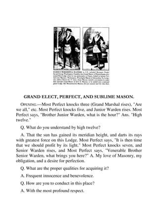 GRAND ELECT, PERFECT, AND SUBLIME MASON. 
OPENING.—Most Perfect knocks three (Grand Marshal rises), "Are 
we all," etc. Most Perfect knocks five, and Junior Warden rises. Most 
Perfect says, "Brother Junior Warden, what is the hour?" Ans. "High 
twelve." 
Q. What do you understand by high twelve? 
A. That the sun has gained its meridian height, and darts its rays 
with greatest force on this Lodge. Most Perfect says, "It is then time 
that we should profit by its light." Most Perfect knocks seven, and 
Senior Warden rises, and Most Perfect says, "Venerable Brother 
Senior Warden, what brings you here?" A. My love of Masonry, my 
obligation, and a desire for perfection. 
Q. What are the proper qualities for acquiring it? 
A. Frequent innocence and benevolence. 
Q. How are you to conduct in this place? 
A. With the most profound respect. 
 
