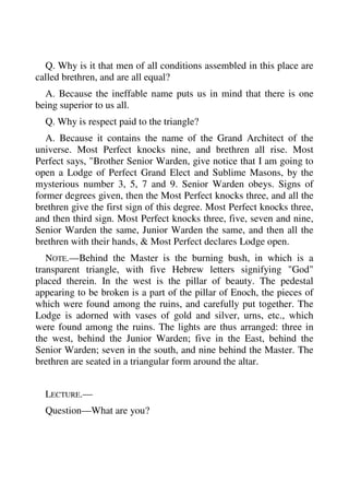 Q. Why is it that men of all conditions assembled in this place are 
called brethren, and are all equal? 
A. Because the ineffable name puts us in mind that there is one 
being superior to us all. 
Q. Why is respect paid to the triangle? 
A. Because it contains the name of the Grand Architect of the 
universe. Most Perfect knocks nine, and brethren all rise. Most 
Perfect says, "Brother Senior Warden, give notice that I am going to 
open a Lodge of Perfect Grand Elect and Sublime Masons, by the 
mysterious number 3, 5, 7 and 9. Senior Warden obeys. Signs of 
former degrees given, then the Most Perfect knocks three, and all the 
brethren give the first sign of this degree. Most Perfect knocks three, 
and then third sign. Most Perfect knocks three, five, seven and nine, 
Senior Warden the same, Junior Warden the same, and then all the 
brethren with their hands, & Most Perfect declares Lodge open. 
NOTE.—Behind the Master is the burning bush, in which is a 
transparent triangle, with five Hebrew letters signifying "God" 
placed therein. In the west is the pillar of beauty. The pedestal 
appearing to be broken is a part of the pillar of Enoch, the pieces of 
which were found among the ruins, and carefully put together. The 
Lodge is adorned with vases of gold and silver, urns, etc., which 
were found among the ruins. The lights are thus arranged: three in 
the west, behind the Junior Warden; five in the East, behind the 
Senior Warden; seven in the south, and nine behind the Master. The 
brethren are seated in a triangular form around the altar. 
LECTURE.— 
Question—What are you? 
 