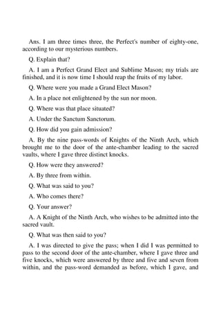 Ans. I am three times three, the Perfect's number of eighty-one, 
according to our mysterious numbers. 
Q. Explain that? 
A. I am a Perfect Grand Elect and Sublime Mason; my trials are 
finished, and it is now time I should reap the fruits of my labor. 
Q. Where were you made a Grand Elect Mason? 
A. In a place not enlightened by the sun nor moon. 
Q. Where was that place situated? 
A. Under the Sanctum Sanctorum. 
Q. How did you gain admission? 
A. By the nine pass-words of Knights of the Ninth Arch, which 
brought me to the door of the ante-chamber leading to the sacred 
vaults, where I gave three distinct knocks. 
Q. How were they answered? 
A. By three from within. 
Q. What was said to you? 
A. Who comes there? 
Q. Your answer? 
A. A Knight of the Ninth Arch, who wishes to be admitted into the 
sacred vault. 
Q. What was then said to you? 
A. I was directed to give the pass; when I did I was permitted to 
pass to the second door of the ante-chamber, where I gave three and 
five knocks, which were answered by three and five and seven from 
within, and the pass-word demanded as before, which I gave, and 
 