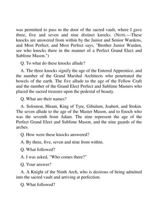 was permitted to pass to the door of the sacred vault, where I gave 
three, five and seven and nine distinct knocks. (NOTE.—These 
knocks are answered from within by the Junior and Senior Wardens, 
and Most Perfect; and Most Perfect says, "Brother Junior Warden, 
see who knocks there in the manner of a Perfect Grand Elect and 
Sublime Mason.") 
Q. To what do these knocks allude? 
A. The three knocks signify the age of the Entered Apprentice, and 
the number of the Grand Marshal Architects who penetrated the 
bowels of the earth. The five allude to the age of the Fellow Craft 
and the number of the Grand Elect Perfect and Sublime Masters who 
placed the sacred treasure upon the pedestal of beauty. 
Q. What are their names? 
A. Solomon, Hiram, King of Tyre, Gibulum, Joabert, and Stokin. 
The seven allude to the age of the Master Mason, and to Enoch who 
was the seventh from Adam. The nine represent the age of the 
Perfect Grand Elect and Sublime Mason, and the nine guards of the 
arches. 
Q. How were these knocks answered? 
A. By three, five, seven and nine from within. 
Q. What followed? 
A. I was asked, "Who comes there?" 
Q. Your answer? 
A. A Knight of the Ninth Arch, who is desirous of being admitted 
into the sacred vault and arriving at perfection. 
Q. What followed? 
 