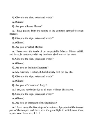 Q. Give me the sign, token and words? 
A. (Given.) 
Q. Are you a Secret Master? 
A. I have passed from the square to the compass opened to seven 
degrees. 
Q. Give me the sign, token and words? 
A. (Given.) 
Q. Are you a Perfect Master? 
A. I have seen the tomb of our respectable Master, Hiram Abiff, 
and have, in company with my brethren, shed tears at the same. 
Q. Give me the sign, token and words? 
A. (Given.) 
Q. Are you an Intimate Secretary? 
A. My curiosity is satisfied, but it nearly cost me my life. 
Q. Give me the sign, token and words? 
A. (Given.) 
Q. Are you a Provost and Judge? 
A. I am, and render justice to all men, without distinction. 
Q. Give me the sign, token and words? 
A. (Given.) 
Q. Are you an Intendant of the Buildings? 
A. I have made the five steps of exactness, I penetrated the inmost 
part of the temple, and have seen the great light in which were three 
mysterious characters, J. J. J. 
 