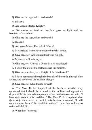 Q. Give me the sign, token and words? 
A. (Given.) 
Q. Are you an Elected Knight? 
A. One cavern received me, one lamp gave me light, and one 
fountain refreshed me. 
Q. Give me the sign, token and words? 
A. (Given.) 
Q. Are you a Master Elected of Fifteen? 
A. My zeal and works have procured me that honor. 
Q. Give me, etc.? Are you an Illustrious Knight? 
A. My name will inform you. 
Q. Give me, etc. Are you a Grand Master Architect? 
A. I know the use of the mathematical instruments. 
Q. Give me, etc. Are you a Knight of the Ninth Arch? 
A. I have penetrated through the bowels of the earth, through nine 
arches, and have seen the brilliant triangle. 
Q. Give me, etc. What then followed? 
A. The Most Perfect inquired of the brethren whether they 
consented that I should be exalted to the sublime and mysterious 
degree of Perfection, whereupon one of the brethren rose and said, "I 
have objections to this candidate." The Most Perfect inquired what 
these objections were, to which this brother answered, "I will 
communicate them if the candidate retires." I was then ordered to 
retire, which I did. 
Q. What then followed? 
 