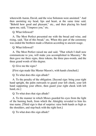 wherewith Aaron, David, and the wise Solomon were anointed." And 
then anointing my head, lips and heart, at the same time said, 
"Behold how good and pleasant," etc., and then placing his hand 
upon me, said, "I impress you," etc. 
Q. What followed? 
A. The Most Perfect presented me with the bread and wine, and 
rising, said, "Eat of this bread," etc. When this part of the ceremony 
was ended the brethren made a libation according to ancient usage. 
Q. What followed? 
A. The Most Perfect raised me and said, "That which I shall now 
communicate to you, will make you accomplished in Masonry." He 
then gave me three signs, three tokens, the three pass-words, and the 
three grand words of this degree. 
Q. Give me the signs? 
[First sign made like Master Mason's, with hands clenched.] 
Q. To what does this sign allude? 
A. To the penalty of the obligation. [Second sign: bring your right 
hand upright, the palm outwards to guard your left cheek, your left 
hand supporting your elbow, then guard your right cheek with left 
hand, etc.] 
Q. To what does that sign allude? 
A. To the manner in which Moses guarded his eyes from the light 
of the burning bush, from which the Almighty revealed to him his 
true name. [Third sign is that of surprise: raise both hands as high as 
the shoulders, and step back with the right foot.] 
Q. To what does this sign allude? 
 