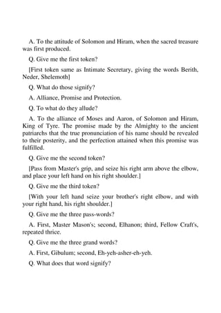 A. To the attitude of Solomon and Hiram, when the sacred treasure 
was first produced. 
Q. Give me the first token? 
[First token same as Intimate Secretary, giving the words Berith, 
Neder, Shelemoth] 
Q. What do those signify? 
A. Alliance, Promise and Protection. 
Q. To what do they allude? 
A. To the alliance of Moses and Aaron, of Solomon and Hiram, 
King of Tyre. The promise made by the Almighty to the ancient 
patriarchs that the true pronunciation of his name should be revealed 
to their posterity, and the perfection attained when this promise was 
fulfilled. 
Q. Give me the second token? 
[Pass from Master's grip, and seize his right arm above the elbow, 
and place your left hand on his right shoulder.] 
Q. Give me the third token? 
[With your left hand seize your brother's right elbow, and with 
your right hand, his right shoulder.] 
Q. Give me the three pass-words? 
A. First, Master Mason's; second, Elhanon; third, Fellow Craft's, 
repeated thrice. 
Q. Give me the three grand words? 
A. First, Gibulum; second, Eh-yeh-asher-eh-yeh. 
Q. What does that word signify? 
 