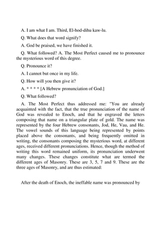 A. I am what I am. Third, El-hod-dihu kaw-lu. 
Q. What does that word signify? 
A. God be praised, we have finished it. 
Q. What followed? A. The Most Perfect caused me to pronounce 
the mysterious word of this degree. 
Q. Pronounce it? 
A. I cannot but once in my life. 
Q. How will you then give it? 
A. * * * * [A Hebrew pronunciation of God.] 
Q. What followed? 
A. The Most Perfect thus addressed me: "You are already 
acquainted with the fact, that the true pronunciation of the name of 
God was revealed to Enoch, and that he engraved the letters 
composing that name on a triangular plate of gold. The name was 
represented by the four Hebrew consonants, Jod, He, Vau, and He. 
The vowel sounds of this language being represented by points 
placed above the consonants, and being frequently omitted in 
writing, the consonants composing the mysterious word, at different 
ages, received different pronunciations. Hence, though the method of 
writing this word remained uniform, its pronunciation underwent 
many changes. These changes constitute what are termed the 
different ages of Masonry. These are 3, 5, 7 and 9. These are the 
three ages of Masonry, and are thus estimated: 
After the death of Enoch, the ineffable name was pronounced by 
 
