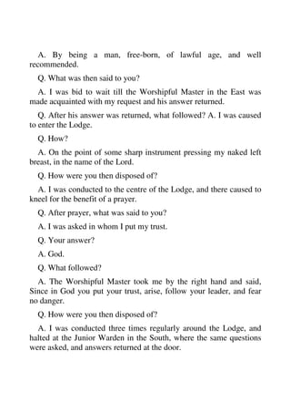 A. By being a man, free-born, of lawful age, and well 
recommended. 
Q. What was then said to you? 
A. I was bid to wait till the Worshipful Master in the East was 
made acquainted with my request and his answer returned. 
Q. After his answer was returned, what followed? A. I was caused 
to enter the Lodge. 
Q. How? 
A. On the point of some sharp instrument pressing my naked left 
breast, in the name of the Lord. 
Q. How were you then disposed of? 
A. I was conducted to the centre of the Lodge, and there caused to 
kneel for the benefit of a prayer. 
Q. After prayer, what was said to you? 
A. I was asked in whom I put my trust. 
Q. Your answer? 
A. God. 
Q. What followed? 
A. The Worshipful Master took me by the right hand and said, 
Since in God you put your trust, arise, follow your leader, and fear 
no danger. 
Q. How were you then disposed of? 
A. I was conducted three times regularly around the Lodge, and 
halted at the Junior Warden in the South, where the same questions 
were asked, and answers returned at the door. 
 