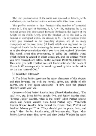 The true pronunciation of the name was revealed to Enoch, Jacob, 
and Moses, and on that account are not named in this enumeration. 
The perfect number is thus formed:—The number of corrupted 
words is 9. The ages of Masonry, 3, 5, 7, 9—24, multiplied by 3, the 
number gotten who discovered Tunsune (noticed in the degree of the 
Knight of the Ninth Arch), gives the product 72; to this add 9, the 
number of corrupted words, the amount is 81. The mysterious words 
which you received in the preceding degrees, are all so many 
corruptions of the true name (of God) which was engraved on the 
triangle of Enoch. In this engraving the vowel points are so arranged 
as to give the pronunciation which you have just received (Yow-ho). 
This word, when thus pronounced, is called the ineffable word, 
which cannot be altered as other words are, and the degrees which 
you have received, are called, on this account, INEFFABLE DEGREES. 
This word you will recollect was not found until after the death of 
Hiram Abiff, consequently the word engraved by him on the ark is 
not the true name of God." 
Q. What then followed? 
A. The Most Perfect gave me the secret characters of this degree, 
and then invested me with the jewels, apron, and girdle of this 
degree, and I was again addressed:—"I now with the greatest 
pleasure salute you," etc. 
CLOSING.—Most Perfect knocks three (Grand Marshal rises), "The 
last," etc., etc. Most Perfect knocks five, and Junior Warden rises. 
"Brother Junior Warden, what is the hour?" Most Perfect knocks 
seven, and Senior Warden rises. Most Perfect says, "Venerable 
Brother Senior Warden, how should the Grand Elect, Perfect and 
Sublime Mason part?" A. "They should part in peace, love, and 
unity." Most Perfect knocks nine, all brethren rise. Signs. Most 
Perfect knocks three, five, seven and nine, Junior Warden the same, 
 