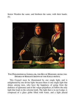 Senior Warden the same, and brethren the same, with their hands, 
etc. 
THE PHILOSOPHICAL LODGE; OR, THE KEY OF MASONRY: BEING THE 
DEGREE OF KNIGHTS ADEPTS OF THE EAGLE OR SUN. 
This Council must be illuminated by one single light, and is 
enlightened by one divine light: because there is one single light that 
shines among men, who have the happiness of going from the 
darkness of ignorance and of the vulgar prejudices, to follow the only 
light that leads to the celestial truth. The light that is in our Lodge, is 
composed of a glass globe filled with water, and a light placed 
 