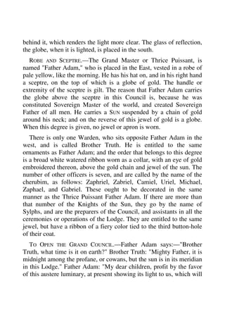 behind it, which renders the light more clear. The glass of reflection, 
the globe, when it is lighted, is placed in the south. 
ROBE AND SCEPTRE.—The Grand Master or Thrice Puissant, is 
named "Father Adam," who is placed in the East, vested in a robe of 
pale yellow, like the morning. He has his hat on, and in his right hand 
a sceptre, on the top of which is a globe of gold. The handle or 
extremity of the sceptre is gilt. The reason that Father Adam carries 
the globe above the sceptre in this Council is, because he was 
constituted Sovereign Master of the world, and created Sovereign 
Father of all men. He carries a SUN suspended by a chain of gold 
around his neck; and on the reverse of this jewel of gold is a globe. 
When this degree is given, no jewel or apron is worn. 
There is only one Warden, who sits opposite Father Adam in the 
west, and is called Brother Truth. He is entitled to the same 
ornaments as Father Adam; and the order that belongs to this degree 
is a broad white watered ribbon worn as a collar, with an eye of gold 
embroidered thereon, above the gold chain and jewel of the sun. The 
number of other officers is seven, and are called by the name of the 
cherubim, as follows: Zaphriel, Zabriel, Camiel, Uriel, Michael, 
Zaphael, and Gabriel. These ought to be decorated in the same 
manner as the Thrice Puissant Father Adam. If there are more than 
that number of the Knights of the Sun, they go by the name of 
Sylphs, and are the preparers of the Council, and assistants in all the 
ceremonies or operations of the Lodge. They are entitled to the same 
jewel, but have a ribbon of a fiery color tied to the third button-hole 
of their coat. 
TO OPEN THE GRAND COUNCIL.—Father Adam says:—"Brother 
Truth, what time is it on earth?" Brother Truth: "Mighty Father, it is 
midnight among the profane, or cowans, but the sun is in its meridian 
in this Lodge." Father Adam: "My dear children, profit by the favor 
of this austere luminary, at present showing its light to us, which will 
 
