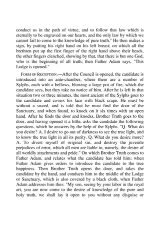 conduct us in the path of virtue, and to follow that law which is 
eternally to be engraved on our hearts, and the only law by which we 
cannot fail to come to the knowledge of pure truth." He then makes a 
sign, by putting his right hand on his left breast; on which all the 
brethren put up the first finger of the right hand above their heads, 
the other fingers clenched, showing by that, that there is but one God, 
who is the beginning of all truth; then Father Adam says, "This 
Lodge is opened." 
FORM OF RECEPTION.—After the Council is opened, the candidate is 
introduced into an ante-chamber, where there are a number of 
Sylphs, each with a bellows, blowing a large pot of fire, which the 
candidate sees, but they take no notice of him. After he is left in that 
situation two or three minutes, the most ancient of the Sylphs goes to 
the candidate and covers his face with black crape. He must be 
without a sword, and is told that he must find the door of the 
Sanctuary, and when found, to knock on it six times with an open 
hand. After he finds the door and knocks, Brother Truth goes to the 
door, and having opened it a little, asks the candidate the following 
questions, which he answers by the help of the Sylphs. "Q. What do 
you desire? A. I desire to go out of darkness to see the true light, and 
to know the true light in all its purity. Q. What do you desire more? 
A. To divest myself of original sin, and destroy the juvenile 
prejudices of error, which all men are liable to, namely, the desire of 
all worldly attachments and pride." On which Brother Truth comes to 
Father Adam, and relates what the candidate has told him; when 
Father Adam gives orders to introduce the candidate to the true 
happiness. Then Brother Truth opens the door, and takes the 
candidate by the hand, and conducts him to the middle of the Lodge 
or Sanctuary, which is also covered by a black cloth, when Father 
Adam addresses him thus: "My son, seeing by your labor in the royal 
art, you are now come to the desire of knowledge of the pure and 
holy truth, we shall lay it open to you without any disguise or 
 