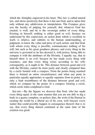which the Almighty engraved in his heart. This law is called natural 
law, and shows positively that there is but one God, and to adore him 
only without any subdivision or interpolation. The Compass gives 
you the faculty of judging for yourself, that whatever God has 
created, is well, and he is the sovereign author of every thing. 
Existing in himself, nothing is either good or evil; because we 
understand by this expression, an action done which is excellent in 
itself, is relative, and submits to the human understanding, or 
judgment, to know the value and price of such action; and that God, 
with whom every thing is possible, communicates nothing of his 
will, but such as his great goodness pleases; and every thing in the 
universe is governed as he has decreed it, with justice, being able to 
compare it with the attributes of the Divinity. I equally say, that in 
himself there is no evil; because he has made every thing with 
exactness, and that every thing exists according to his will; 
consequently, as it ought to be. This distance between good and evil 
with the Divinity, cannot be more justly and clearly compared than 
by a circle formed with a compass. From the points being reunited 
there is formed an entire circumference; and when any point in 
particular equally approaches or equally separates from its point, it is 
only a faint resemblance of the distance between good and evil, 
which we compare by the points of a compass forming a circle, 
which circle when completed is God. 
SQUARE.—By the Square we discover that God, who has made 
every thing equal, in the same manner that you are not able to dig a 
body in a quarry complete, or perfect; thus, the wish of the Eternal in 
creating the world by a liberal act of his own, well foresaw every 
matter that could possibly happen in consequence thereof; that is to 
say, that every thing therein contained at the same time of the 
creation was good. 
 