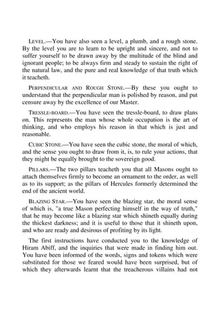 LEVEL.—You have also seen a level, a plumb, and a rough stone. 
By the level you are to learn to be upright and sincere, and not to 
suffer yourself to be drawn away by the multitude of the blind and 
ignorant people; to be always firm and steady to sustain the right of 
the natural law, and the pure and real knowledge of that truth which 
it teacheth. 
PERPENDICULAR AND ROUGH STONE.—By these you ought to 
understand that the perpendicular man is polished by reason, and put 
censure away by the excellence of our Master. 
TRESSLE-BOARD.—You have seen the tressle-board, to draw plans 
on. This represents the man whose whole occupation is the art of 
thinking, and who employs his reason in that which is just and 
reasonable. 
CUBIC STONE.—You have seen the cubic stone, the moral of which, 
and the sense you ought to draw from it, is, to rule your actions, that 
they might be equally brought to the sovereign good. 
PILLARS.—The two pillars teacheth you that all Masons ought to 
attach themselves firmly to become an ornament to the order, as well 
as to its support; as the pillars of Hercules formerly determined the 
end of the ancient world. 
BLAZING STAR.—You have seen the blazing star, the moral sense 
of which is, "a true Mason perfecting himself in the way of truth," 
that he may become like a blazing star which shineth equally during 
the thickest darkness; and it is useful to those that it shineth upon, 
and who are ready and desirous of profiting by its light. 
The first instructions have conducted you to the knowledge of 
Hiram Abiff, and the inquiries that were made in finding him out. 
You have been informed of the words, signs and tokens which were 
substituted for those we feared would have been surprised, but of 
which they afterwards learnt that the treacherous villains had not 
 