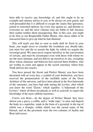 been able to receive any knowledge of; and this ought to be an 
example and salutary advice to you, to be always on your guard, and 
well persuaded that it is difficult to escape the snares that ignorance, 
joined to conceited opinion, lay every day against us, and thereby to 
overcome us; and the most virtuous men are liable to fall, because 
their candor renders them unsuspecting. But, in this case, you ought 
to be firm as our Respectable Father Hiram, who chose rather to be 
massacred than to give up what he had obtained. 
This will teach you that as soon as truth shall be fixed in your 
heart, you ought never to consider the resolution you should take; 
you must live and die to sustain the light, by which we acquire the 
sovereign good. We must never expose ourselves to the conversation 
of cowans, and must be circumspect even with those with whom we 
are the most intimate; and not deliver up ourselves to any, excepting 
those whose character and behavior have proved them brothers, who 
are worthy to come and appear in the sacred sanctuary where holy 
Truth delivers her oracles. 
You have passed the Secret and Perfect Master; you have been 
decorated with an ivory key, a symbol of your distinction; you have 
received the pronunciation of the ineffable name of the Great 
Architect of the universe, and have been placed at the first balustrade 
of the sanctuary; you have had rank among the Levites, after which 
you knew the word "Zizon," which signifies "a balustrade of the 
Levites;" where all those are placed, as well as yourself, to expect the 
knowledge of the most sublime mysteries. 
COFFIN AND ROPE.—In the degree of Perfect Master they have 
shown you a grave, a coffin, and a "withe rope," to raise and deposit 
the body in a sepulchre, made in the form of a pyramid, in the top of 
which was a triangle, within which was the sacred name of the 
Eternal, and on the pavement were the two columns of Jachin and 
Boaz laid across. 
 