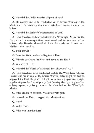 Q. How did the Junior Warden dispose of you? 
A. He ordered me to be conducted to the Senior Warden in the 
West, where the same questions were asked, and answers returned as 
before. 
Q. How did the Senior Warden dispose of you? 
A. He ordered me to be conducted to the Worshipful Master in the 
East, where the same questions were asked, and answers returned as 
before, who likewise demanded of me from whence I came, and 
whither I was traveling. 
Q. Your answer? 
A. From the West, and travelling to the East. 
Q. Why do you leave the West and travel to the East? 
A. In search of light. 
Q. How did the Worshipful Master then dispose of you? 
A. He ordered me to be conducted back to the West, from whence 
I came, and put in care of the Senior Warden, who taught me how to 
approach the East, the place of light, by advancing upon one upright 
regular step to the first step, my feet forming the right angle of an 
oblong square, my body erect at the altar before the Worshipful 
Master. 
Q. What did the Worshipful Master do with you? 
A. He made an Entered Apprentice Mason of me. 
Q. How? 
A. In due form. 
Q. What was that due form? 
 