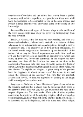 coincidence of our laws and the natural law, which forms a perfect 
agreement with what is expedient, and promises to those who shall 
have the happiness to be connected to you in the same manner and 
perfect alliance that they will afterwards come to the centre of true 
knowledge. 
TEARS.—The tears and regret of the two kings are the emblem of 
the regret you ought to have when you perceive a brother depart from 
the road of virtue. 
THE MAN PEEPING.—By the man you saw peeping, and who was 
discovered and seized, and conducted to death, is an emblem of those 
who come to be initiated into our sacred mysteries through a motive 
of curiosity; and, if so indiscreet as to divulge their obligations, we 
are bound to take vengeance on the treason by the destruction of the 
traitor. Let us pray the Eternal to preserve our order from such an 
evil you have hereof seen an example, in that degree to which you 
came, by your zeal, fervor and constancy. In that degree you have 
remarked, that from all the favorites that were at that time in the 
apartment of Solomon, only nine were elected to avenge the death of 
Hiram Abiff; this makes good, that a great many are often called, but 
few chosen. To explain this enigma, a great many of the profane 
have the happiness to divest themselves of that name, to see and 
obtain the entrance in our sanctuary; but very few are constant, 
zealous and fervent, to merit the happiness of coming to the height 
and knowledge of the sublime truth. 
REQUISITIONS TO MAKE A GOOD MASON.—If you ask me what are 
the requisite qualities that a Mason must be possessed of, to come to 
the centre of truth, I answer you, that you must crush the head of the 
serpent of ignorance. You must shake off the yoke of infant prejudice 
concerning the mysteries of the reigning religion, which worship has 
been imaginary, and only founded on the spirit of pride, which envies 
to command and be distinguished, and to be at the head of the vulgar; 
 