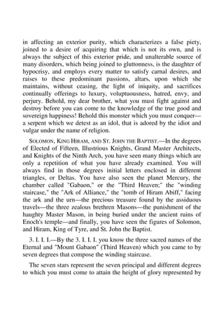 in affecting an exterior purity, which characterizes a false piety, 
joined to a desire of acquiring that which is not its own, and is 
always the subject of this exterior pride, and unalterable source of 
many disorders, which being joined to gluttonness, is the daughter of 
hypocrisy, and employs every matter to satisfy carnal desires, and 
raises to these predominant passions, altars, upon which she 
maintains, without ceasing, the light of iniquity, and sacrifices 
continually offerings to luxury, voluptuousness, hatred, envy, and 
perjury. Behold, my dear brother, what you must fight against and 
destroy before you can come to the knowledge of the true good and 
sovereign happiness! Behold this monster which you must conquer— 
a serpent which we detest as an idol, that is adored by the idiot and 
vulgar under the name of religion. 
SOLOMON, KING HIRAM, AND ST. JOHN THE BAPTIST.—In the degrees 
of Elected of Fifteen, Illustrious Knights, Grand Master Architects, 
and Knights of the Ninth Arch, you have seen many things which are 
only a repetition of what you have already examined. You will 
always find in those degrees initial letters enclosed in different 
triangles, or Deltas. You have also seen the planet Mercury, the 
chamber called "Gabaon," or the "Third Heaven;" the "winding 
staircase," the "Ark of Alliance," the "tomb of Hiram Abiff," facing 
the ark and the urn—the precious treasure found by the assiduous 
travels—the three zealous brethren Masons—the punishment of the 
haughty Master Mason, in being buried under the ancient ruins of 
Enoch's temple—and finally, you have seen the figures of Solomon, 
and Hiram, King of Tyre, and St. John the Baptist. 
3. I. I. I.—By the 3. I. I. I. you know the three sacred names of the 
Eternal and "Mount Gabaon" (Third Heaven) which you came to by 
seven degrees that compose the winding staircase. 
The seven stars represent the seven principal and different degrees 
to which you must come to attain the height of glory represented by 
 