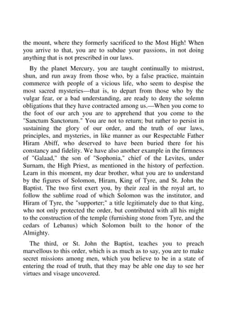 the mount, where they formerly sacrificed to the Most High! When 
you arrive to that, you are to subdue your passions, in not doing 
anything that is not prescribed in our laws. 
By the planet Mercury, you are taught continually to mistrust, 
shun, and run away from those who, by a false practice, maintain 
commerce with people of a vicious life, who seem to despise the 
most sacred mysteries—that is, to depart from those who by the 
vulgar fear, or a bad understanding, are ready to deny the solemn 
obligations that they have contracted among us.—When you come to 
the foot of our arch you are to apprehend that you come to the 
"Sanctum Sanctorum." You are not to return; but rather to persist in 
sustaining the glory of our order, and the truth of our laws, 
principles, and mysteries, in like manner as our Respectable Father 
Hiram Abiff, who deserved to have been buried there for his 
constancy and fidelity. We have also another example in the firmness 
of "Galaad," the son of "Sophonia," chief of the Levites, under 
Surnam, the High Priest, as mentioned in the history of perfection. 
Learn in this moment, my dear brother, what you are to understand 
by the figures of Solomon, Hiram, King of Tyre, and St. John the 
Baptist. The two first exert you, by their zeal in the royal art, to 
follow the sublime road of which Solomon was the institutor, and 
Hiram of Tyre, the "supporter;" a title legitimately due to that king, 
who not only protected the order, but contributed with all his might 
to the construction of the temple (furnishing stone from Tyre, and the 
cedars of Lebanus) which Solomon built to the honor of the 
Almighty. 
The third, or St. John the Baptist, teaches you to preach 
marvellous to this order, which is as much as to say, you are to make 
secret missions among men, which you believe to be in a state of 
entering the road of truth, that they may be able one day to see her 
virtues and visage uncovered. 
 