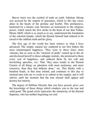 HIRAM ABIFF was the symbol of truth on earth. Jubelum Akirop 
was accused by the serpent of ignorance, which to this day raises 
altars in the hearts of the profane and fearful. This profaneness, 
backened by a fanatic zeal, becomes an instrument to the religious 
power, which struck the first stroke in the heart of our dear Father, 
Hiram Abiff; which is as much as to say, undermined the foundation 
of the celestial temple, which the Eternal himself had ordered to be 
raised to the sublime truth and his glory. 
The first age of the world has been witness to what I have 
advanced. The simple, natural law rendered to our first fathers the 
most uninterrupted happiness. They were in those times more 
virtuous; but as soon as the "monster of pride" started up in the air 
and disclosed herself to those unhappy mortals, she promised to them 
every seat of happiness, and seduced them by her soft and 
bewitching speeches, viz.: That "they must render to the Eternal 
Creator of all things an adoration with more testimony, and more 
extensive, than they had hitherto done," etc. This Hydra with a 
hundred heads, at that time misled, and continues to this day to 
mislead men who are so weak as to submit to her empire; and it will 
subsist, until the moment that the true elected shall appear and 
destroy her entirely. 
The degree of Sublime Elected, that you have passed, gives you 
the knowledge of those things which conducts you to the true and 
solid good. The grand circle represents the immensity of the Eternal 
Supreme, who has neither beginning nor end. 
 
