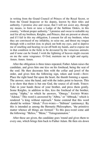 in writing from the Grand Council of Princes of the Royal Secret, or 
from the Grand Inspector or his deputy, known by their titles and 
authority. I promise also and swear, that I will not assist any, through 
my means, to form or raise a Lodge of the Sublime Orders, in this 
country, "without proper authority." I promise and swear to redouble my 
zeal for all my brethren, Knights, and Princes, that are present or absent; 
and if I fail in this my obligation, I consent for all my brethren, when 
they are convinced of my infidelity, to seize me, and thrust my tongue 
through with a red-hot iron; to pluck out both my eyes, and to deprive 
me of smelling and hearing; to cut off both my hands, and to expose me 
in that condition in the field, to be devoured by the voracious animals; 
and if none can be found, I wish the lightning of heaven might execute 
on me the same vengeance. O God, maintain me in right and equity. 
Amen. Amen. Amen. 
After the obligation is three times repeated, Father Adam raises the 
candidate, and gives him one kiss on his forehead, being the seat of 
the soul. He then decorates him with the collar and jewel of the 
order, and gives him the following sign, token and word:—SIGN: 
Place the right hand flat upon the heart, the thumb forming a square. 
The answer, raise the hand, and with the index point to heaven. This 
is to show that there is but one God, the source of all truth. TOKEN: 
Take in your hands those of your brother, and press them gently. 
Some Knights, in addition to this, kiss the forehead of the brother, 
saying "Alpha," to which he answers, "Omega." SACRED WORD: 
"Adonai." This word is answered by "Albra," or "Abbraak," which is 
rendered "a king without reproach." Some contend that this word 
should be written "Abrah." PASS-WORD:—"Stibium" (antimony). By 
this is intended as among the Hermetic Philosophers, "the primitive 
matter whence all things are formed." To this pass-word some add 
the following: "Helios," "Mene," "Tetragrammaton." 
After these are given, the candidate goes 'round and gives them to 
every one, which brings him back to Father Adam. He then sits down 
 