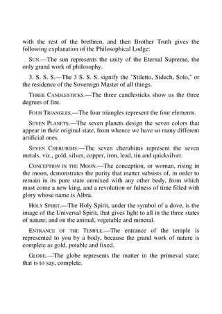 with the rest of the brethren, and then Brother Truth gives the 
following explanation of the Philosophical Lodge: 
SUN.—The sun represents the unity of the Eternal Supreme, the 
only grand work of philosophy. 
3. S. S. S.—The 3 S. S. S. signify the "Stiletto, Sidech, Solo," or 
the residence of the Sovereign Master of all things. 
THREE CANDLESTICKS.—The three candlesticks show us the three 
degrees of fire. 
FOUR TRIANGLES.—The four triangles represent the four elements. 
SEVEN PLANETS.—The seven planets design the seven colors that 
appear in their original state, from whence we have so many different 
artificial ones. 
SEVEN CHERUBIMS.—The seven cherubims represent the seven 
metals, viz., gold, silver, copper, iron, lead, tin and quicksilver. 
CONCEPTION IN THE MOON.—The conception, or woman, rising in 
the moon, demonstrates the purity that matter subsists of, in order to 
remain in its pure state unmixed with any other body, from which 
must come a new king, and a revolution or fulness of time filled with 
glory whose name is Albra. 
HOLY SPIRIT.—The Holy Spirit, under the symbol of a dove, is the 
image of the Universal Spirit, that gives light to all in the three states 
of nature; and on the animal, vegetable and mineral. 
ENTRANCE OF THE TEMPLE.—The entrance of the temple is 
represented to you by a body, because the grand work of nature is 
complete as gold, potable and fixed. 
GLOBE.—The globe represents the matter in the primeval state; 
that is to say, complete. 
 