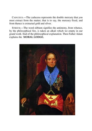 CADUCEUS.—The caduceus represents the double mercury that you 
must extract from the matter; that is to say, the mercury fixed, and 
from thence is extracted gold and silver. 
STIBIUM.—The word stibium signifies the antimony, from whence, 
by the philosophical fire, is taken an alkali which we empty in our 
grand work. End of the philosophical explanation. Then Father Adam 
explains the MORAL LODGE. 
 