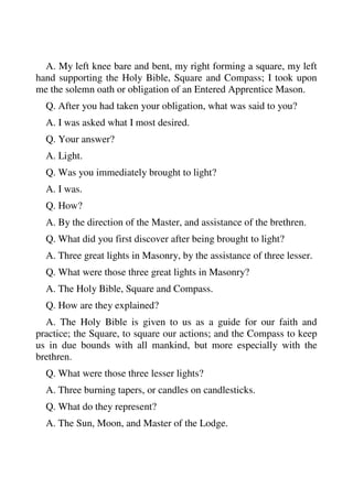 A. My left knee bare and bent, my right forming a square, my left 
hand supporting the Holy Bible, Square and Compass; I took upon 
me the solemn oath or obligation of an Entered Apprentice Mason. 
Q. After you had taken your obligation, what was said to you? 
A. I was asked what I most desired. 
Q. Your answer? 
A. Light. 
Q. Was you immediately brought to light? 
A. I was. 
Q. How? 
A. By the direction of the Master, and assistance of the brethren. 
Q. What did you first discover after being brought to light? 
A. Three great lights in Masonry, by the assistance of three lesser. 
Q. What were those three great lights in Masonry? 
A. The Holy Bible, Square and Compass. 
Q. How are they explained? 
A. The Holy Bible is given to us as a guide for our faith and 
practice; the Square, to square our actions; and the Compass to keep 
us in due bounds with all mankind, but more especially with the 
brethren. 
Q. What were those three lesser lights? 
A. Three burning tapers, or candles on candlesticks. 
Q. What do they represent? 
A. The Sun, Moon, and Master of the Lodge. 
 